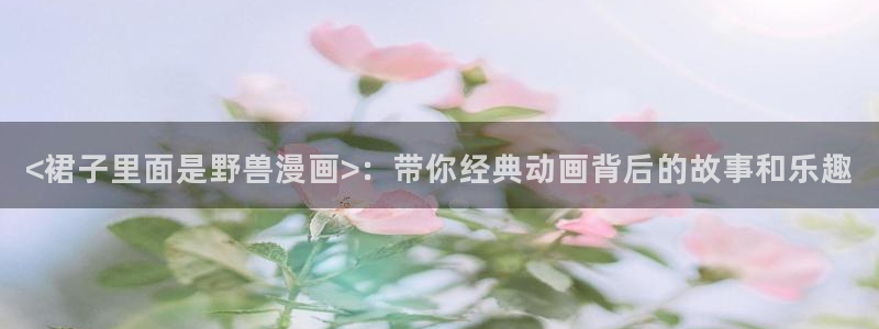 韩漫画免费观看漫画：<裙子里面是野兽漫画>：带你经典动画背后的故事和乐趣