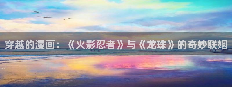 免费观看韩漫大全：穿越的漫画：《火影忍者》与《龙珠》的奇妙联姻